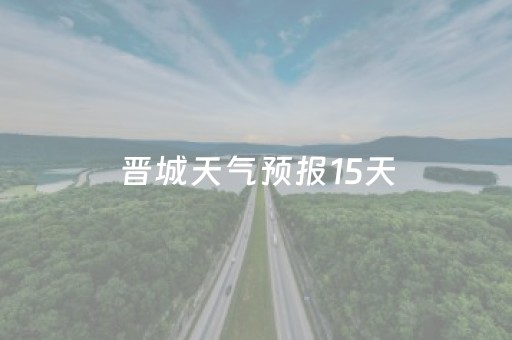 晋城天气预报15天（晋宁晋城天气预报15天）