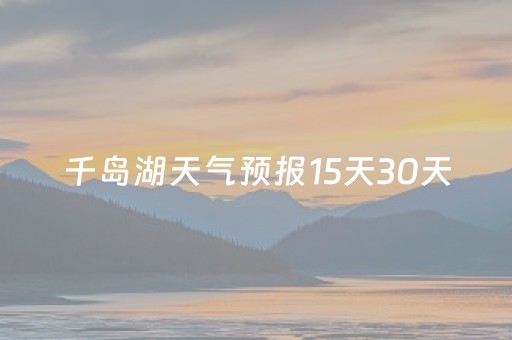 千岛湖天气预报15天30天（千岛湖地区天气预报15天）