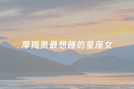 摩羯男最想睡的星座女（摩羯男一心想睡你）
