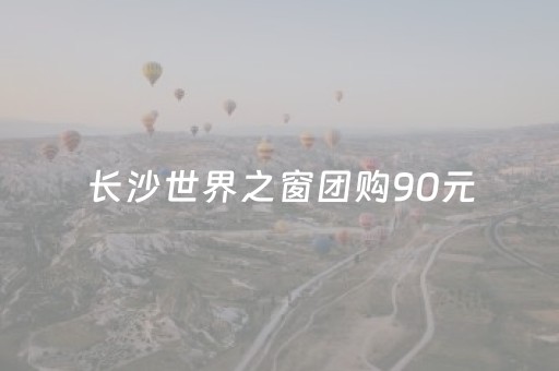 长沙世界之窗团购90元（长沙世界之窗团购90元怎么样）