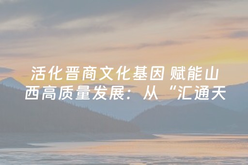 活化晋商文化基因 赋能山西高质量发展：从“汇通天下”到“文旅融合”的新跨越