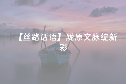 【丝路话语】陇原文脉绽新彩，文化传承谱新篇