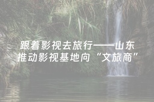 跟着影视去旅行——山东推动影视基地向“文旅商”综合体转型升级