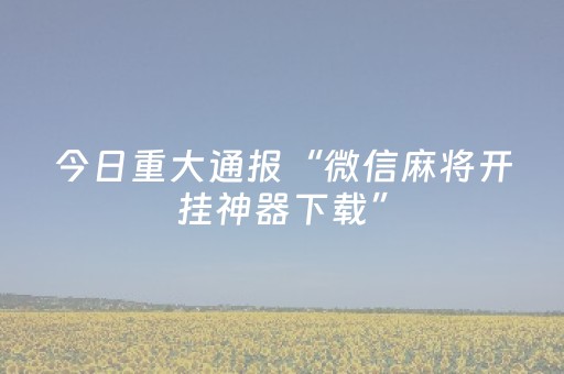 今日重大通报“微信麻将开挂神器下载”（骗局大揭秘)