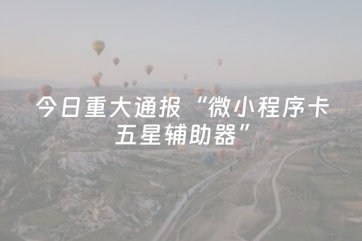 今日重大通报“微小程序卡五星辅助器”（有什么规律)