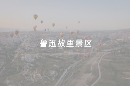 鲁迅故里景区，开放时间调整