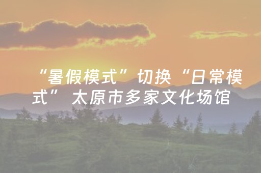 “暑假模式”切换“日常模式” 太原市多家文化场馆调整开放时间