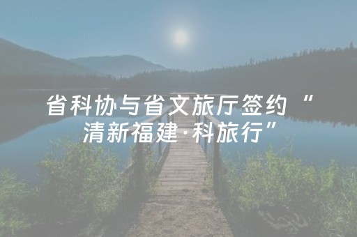 省科协与省文旅厅签约“清新福建·科旅行”