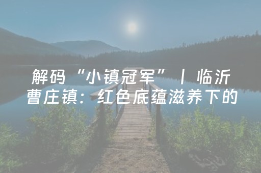 解码“小镇冠军”丨 临沂曹庄镇：红色底蕴滋养下的文旅新篇