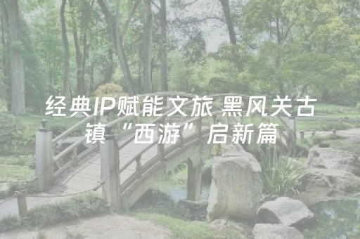 经典IP赋能文旅 黑风关古镇“西游”启新篇