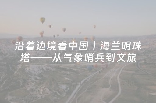 沿着边境看中国丨海兰明珠塔——从气象哨兵到文旅新星的十年蜕变