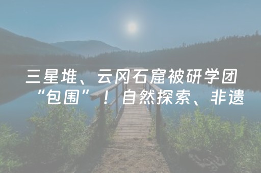 三星堆、云冈石窟被研学团“包围” ！自然探索、非遗体验成新热点，考古发现如何变身文旅产业？