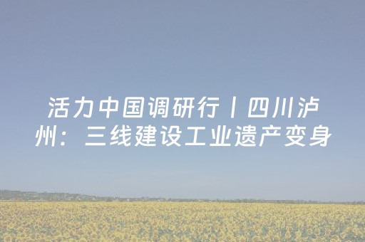 活力中国调研行丨四川泸州：三线建设工业遗产变身热门文旅消费场景