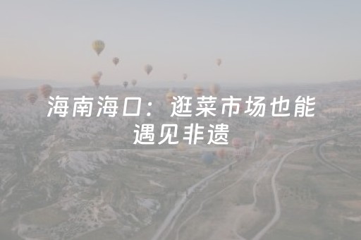 海南海口：逛菜市场也能遇见非遗