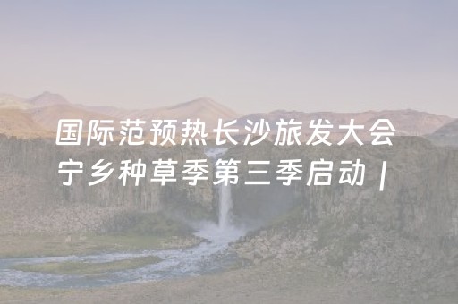 国际范预热长沙旅发大会 宁乡种草季第三季启动｜ 快乐长沙 韵味星城
