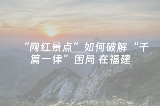 “网红景点”如何破解“千篇一律”困局 在福建，看见文旅蓬勃的模样