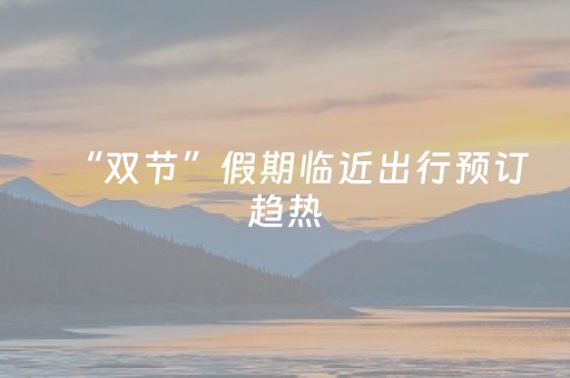 “双节”假期临近出行预订趋热，不少市民提前规划出游行程