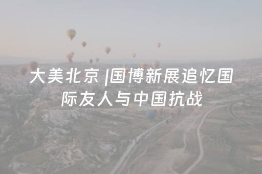 大美北京 |国博新展追忆国际友人与中国抗战
