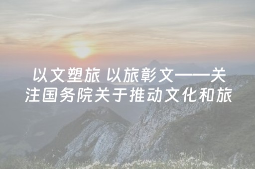 以文塑旅 以旅彰文——关注国务院关于推动文化和旅游深度融合发展工作情况的报告