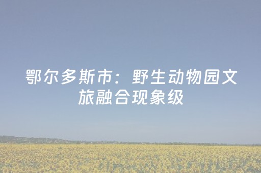 鄂尔多斯市：野生动物园文旅融合现象级