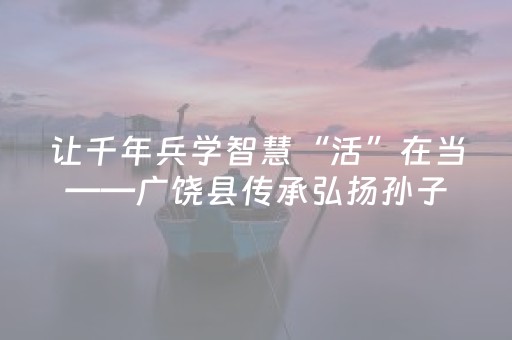 让千年兵学智慧“活”在当——广饶县传承弘扬孙子文化持续推进文化“两创”工作纪实