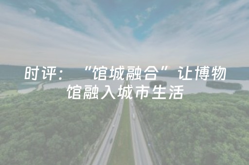 时评：“馆城融合”让博物馆融入城市生活