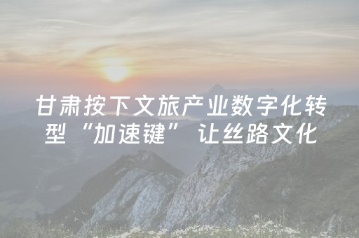 甘肃按下文旅产业数字化转型“加速键” 让丝路文化焕发新生