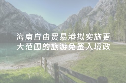 海南自由贸易港拟实施更大范围的旅游免签入境政策