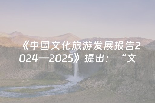 《中国文化旅游发展报告2024—2025》提出：“文旅3.0”成为大势所趋
