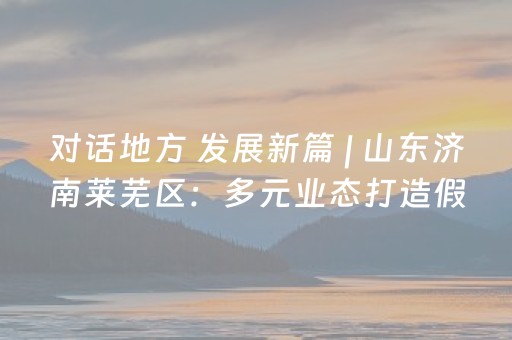 对话地方 发展新篇 | 山东济南莱芜区：多元业态打造假日游理想目的地