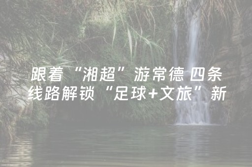 跟着“湘超”游常德 四条线路解锁“足球+文旅”新玩法