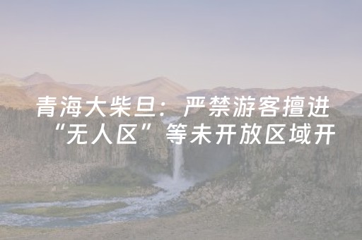 青海大柴旦：严禁游客擅进“无人区”等未开放区域开展旅游活动