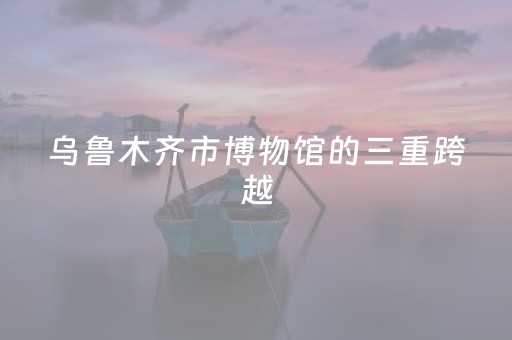乌鲁木齐市博物馆的三重跨越