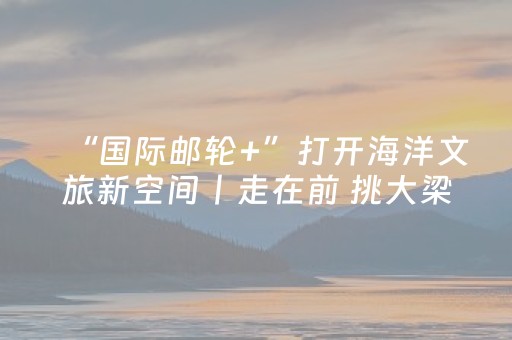 “国际邮轮+”打开海洋文旅新空间丨走在前 挑大梁·海上新山东