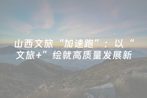 山西文旅“加速跑”：以“文旅+”绘就高质量发展新图景，市场持续火爆出圈