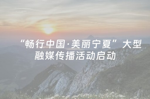 “畅行中国·美丽宁夏”大型融媒传播活动启动