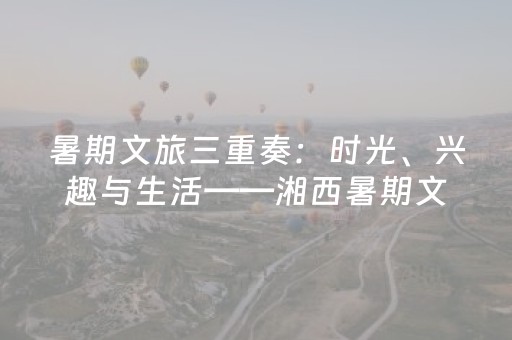 暑期文旅三重奏：时光、兴趣与生活——湘西暑期文旅市场观察