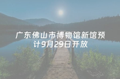 广东佛山市博物馆新馆预计9月29日开放