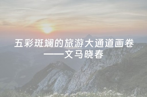 五彩斑斓的旅游大通道画卷——文马晓春