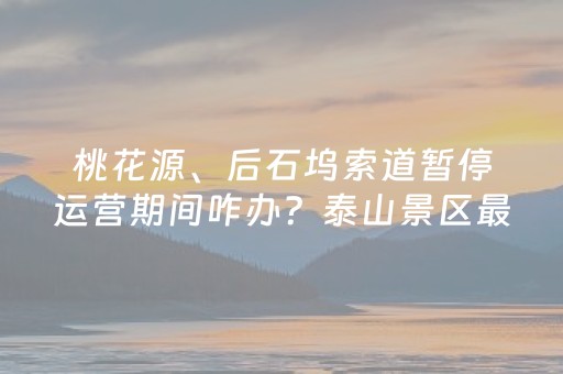 桃花源、后石坞索道暂停运营期间咋办？泰山景区最新攻略！
