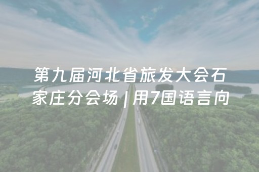 第九届河北省旅发大会石家庄分会场 | 用7国语言向石家庄问好！外国友人：来享受这里吧，带上你的朋友！