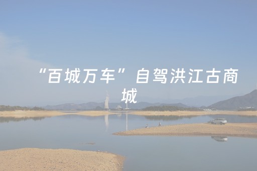 “百城万车”自驾洪江古商城，千年商埠焕发古今交融新活力