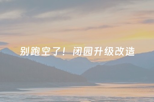 别跑空了！闭园升级改造