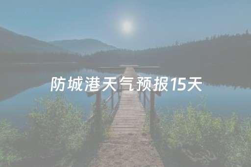 防城港天气预报15天（防城港天气预报15天精准）