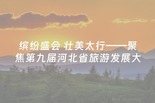 缤纷盛会 壮美太行——聚焦第九届河北省旅游发展大会