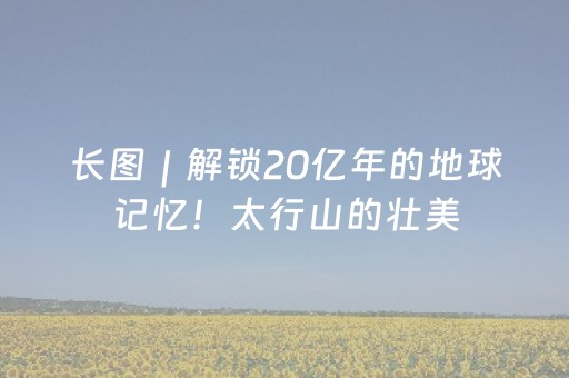 长图｜解锁20亿年的地球记忆！太行山的壮美，藏在了河北