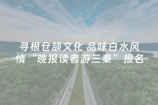 寻根仓颉文化 品味白水风情“晚报读者游三秦”报名截止18日