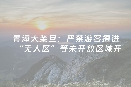 青海大柴旦：严禁游客擅进“无人区”等未开放区域开展旅游活动