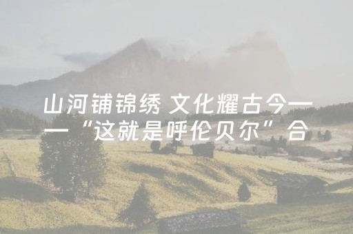 山河铺锦绣 文化耀古今——“这就是呼伦贝尔”合集来了！
