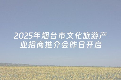 2025年烟台市文化旅游产业招商推介会昨日开启